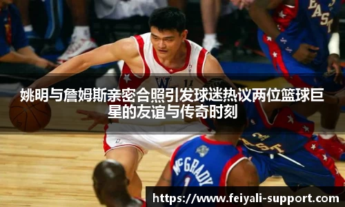 姚明与詹姆斯亲密合照引发球迷热议两位篮球巨星的友谊与传奇时刻