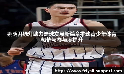 姚明开绿灯助力篮球发展新篇章推动青少年体育热情与参与度提升