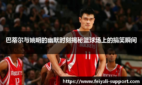 巴蒂尔与姚明的幽默时刻揭秘篮球场上的搞笑瞬间